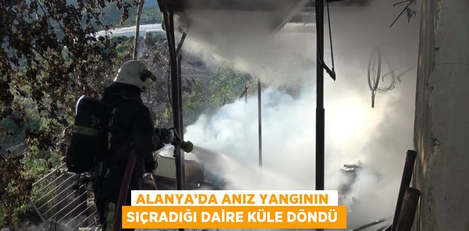 ALANYA’DA ANIZ YANGININ SIÇRADIĞI DAİRE KÜLE DÖNDÜ