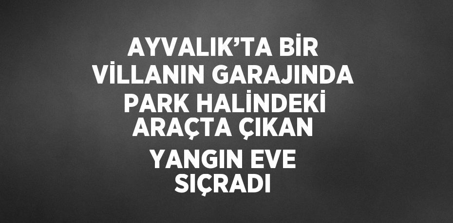 AYVALIK’TA BİR VİLLANIN GARAJINDA PARK HALİNDEKİ ARAÇTA ÇIKAN YANGIN EVE SIÇRADI