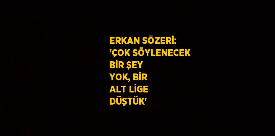 ERKAN SÖZERİ: 'ÇOK SÖYLENECEK BİR ŞEY YOK, BİR ALT LİGE DÜŞTÜK'
