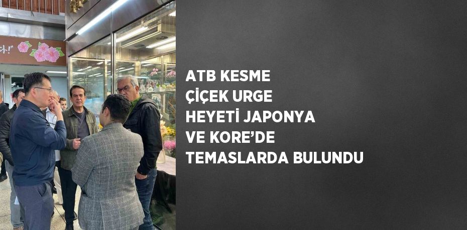 ATB KESME ÇİÇEK URGE HEYETİ JAPONYA VE KORE’DE TEMASLARDA BULUNDU
