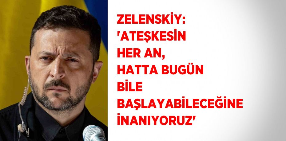 ZELENSKİY: 'ATEŞKESİN HER AN, HATTA BUGÜN BİLE BAŞLAYABİLECEĞİNE İNANIYORUZ'