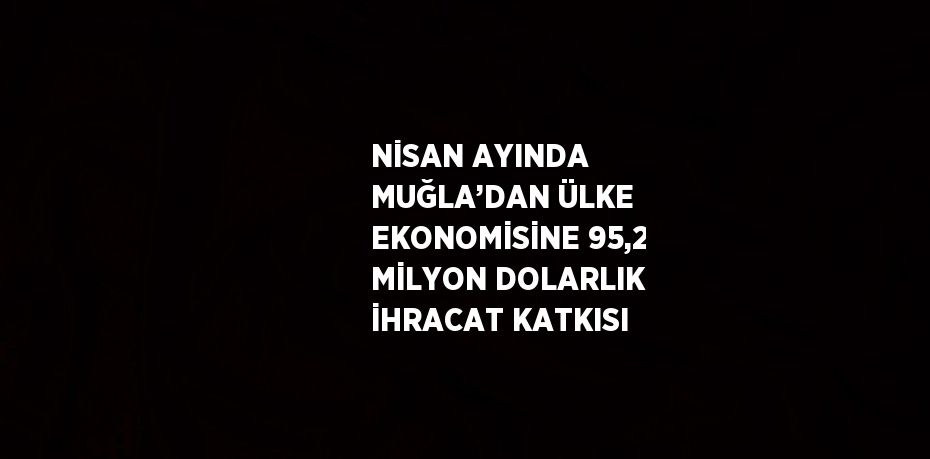 NİSAN AYINDA MUĞLA’DAN ÜLKE EKONOMİSİNE 95,2 MİLYON DOLARLIK İHRACAT KATKISI