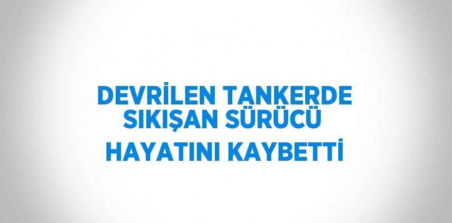 DEVRİLEN TANKERDE SIKIŞAN SÜRÜCÜ HAYATINI KAYBETTİ