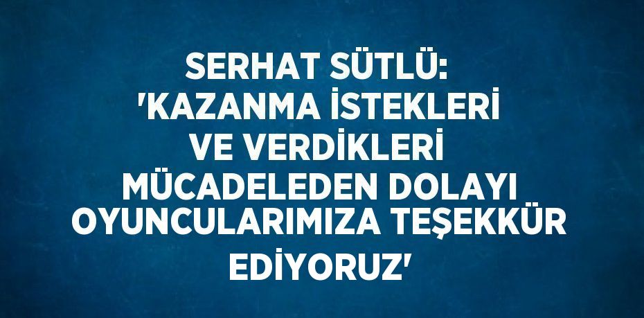 SERHAT SÜTLÜ: 'KAZANMA İSTEKLERİ VE VERDİKLERİ MÜCADELEDEN DOLAYI OYUNCULARIMIZA TEŞEKKÜR EDİYORUZ'