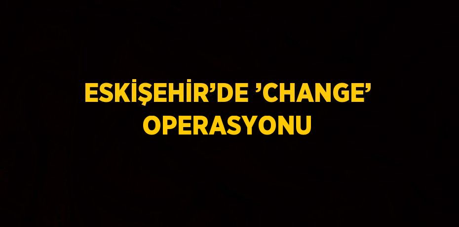 ESKİŞEHİR’DE ’CHANGE’ OPERASYONU