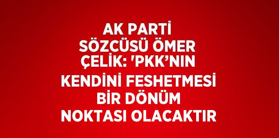 AK PARTİ SÖZCÜSÜ ÖMER ÇELİK: 'PKK’NIN KENDİNİ FESHETMESİ BİR DÖNÜM NOKTASI OLACAKTIR
