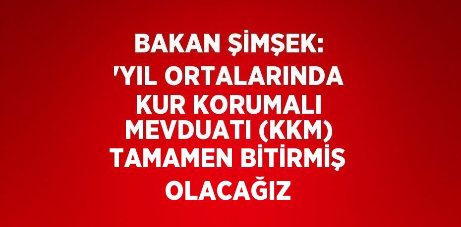 BAKAN ŞİMŞEK: 'YIL ORTALARINDA KUR KORUMALI MEVDUATI (KKM) TAMAMEN BİTİRMİŞ OLACAĞIZ