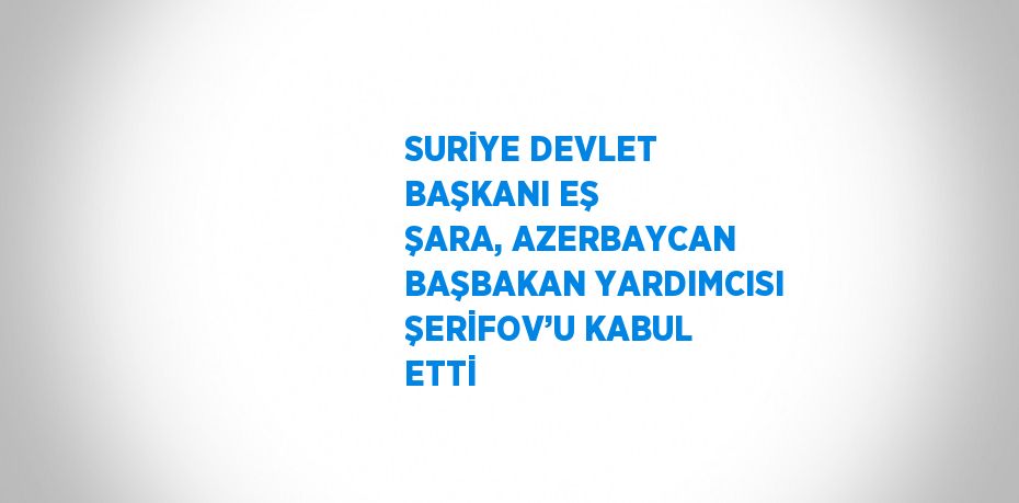 SURİYE DEVLET BAŞKANI EŞ ŞARA, AZERBAYCAN BAŞBAKAN YARDIMCISI ŞERİFOV’U KABUL ETTİ