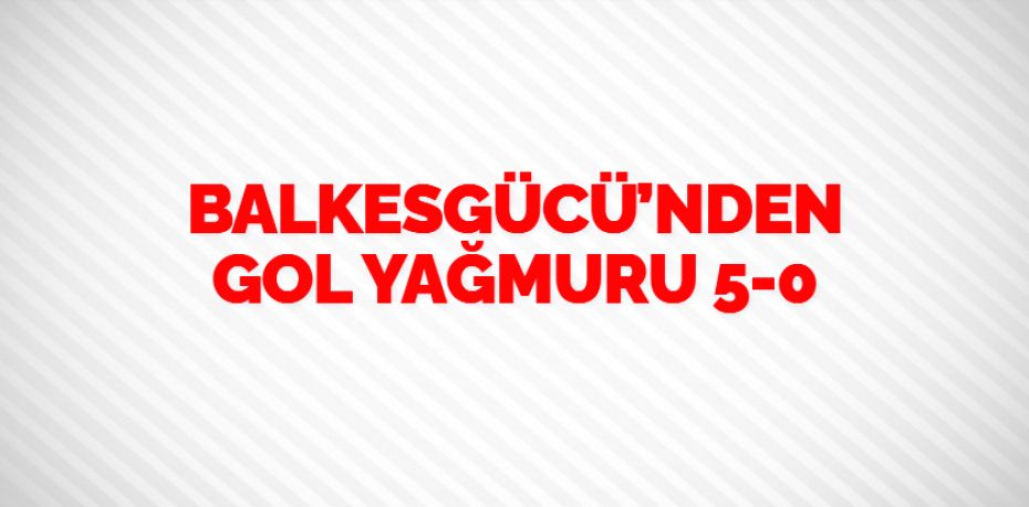 BALKESGÜCÜ’NDEN GOL YAĞMURU    5-0