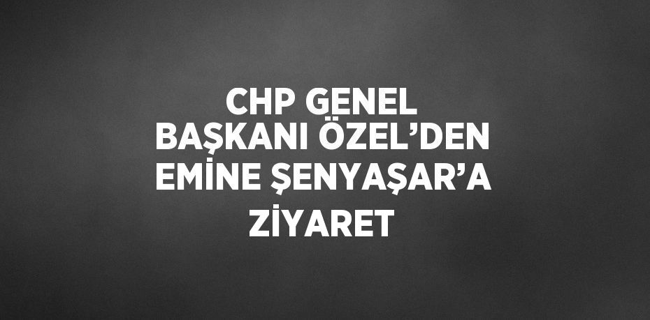 CHP GENEL BAŞKANI ÖZEL’DEN EMİNE ŞENYAŞAR’A ZİYARET