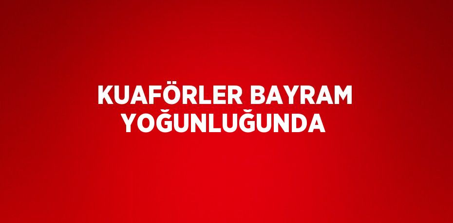 KUAFÖRLER BAYRAM YOĞUNLUĞUNDA