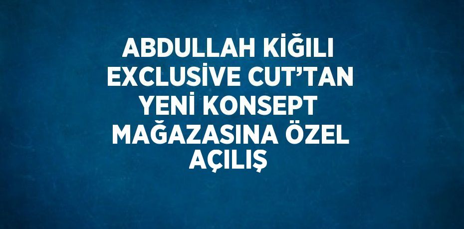 ABDULLAH KİĞILI EXCLUSİVE CUT’TAN YENİ KONSEPT MAĞAZASINA ÖZEL AÇILIŞ