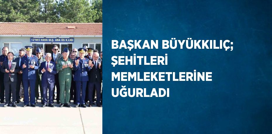 BAŞKAN BÜYÜKKILIÇ; ŞEHİTLERİ MEMLEKETLERİNE UĞURLADI