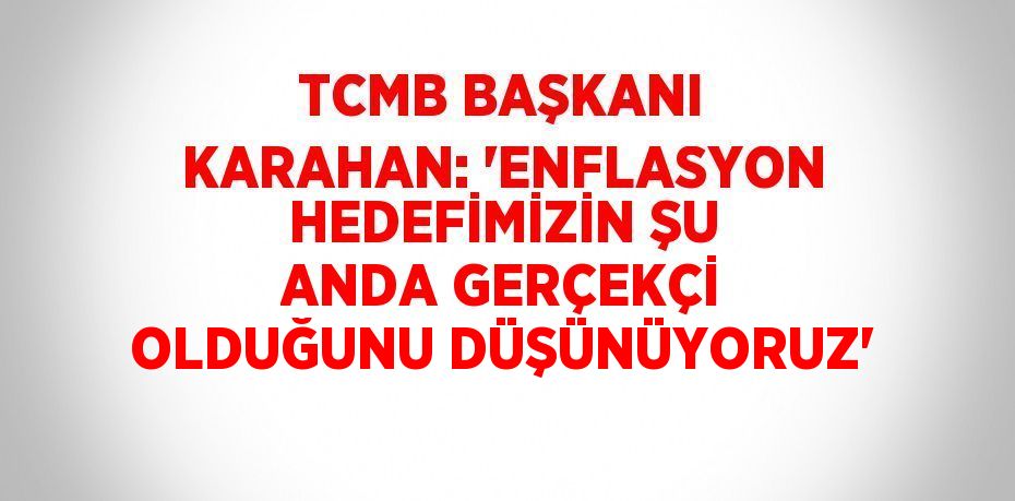 TCMB BAŞKANI KARAHAN: 'ENFLASYON HEDEFİMİZİN ŞU ANDA GERÇEKÇİ OLDUĞUNU DÜŞÜNÜYORUZ'