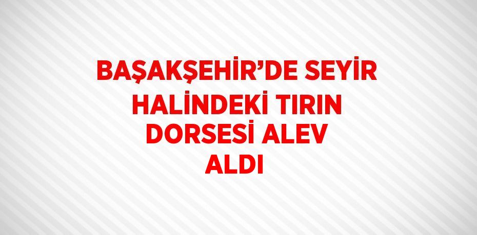 BAŞAKŞEHİR’DE SEYİR HALİNDEKİ TIRIN DORSESİ ALEV ALDI