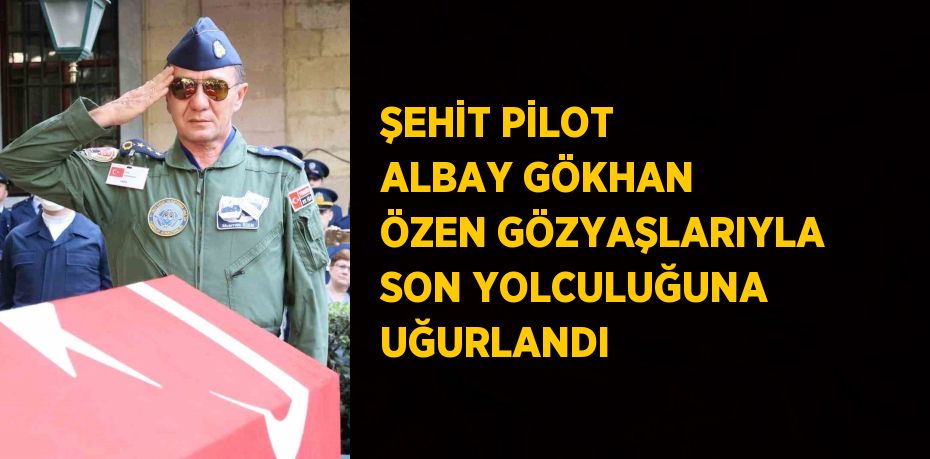 ŞEHİT PİLOT ALBAY GÖKHAN ÖZEN GÖZYAŞLARIYLA SON YOLCULUĞUNA UĞURLANDI