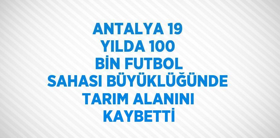 ANTALYA 19 YILDA 100 BİN FUTBOL SAHASI BÜYÜKLÜĞÜNDE TARIM ALANINI KAYBETTİ