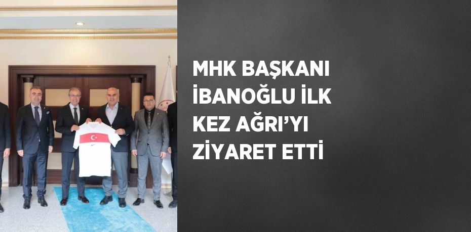 MHK BAŞKANI İBANOĞLU İLK KEZ AĞRI’YI ZİYARET ETTİ