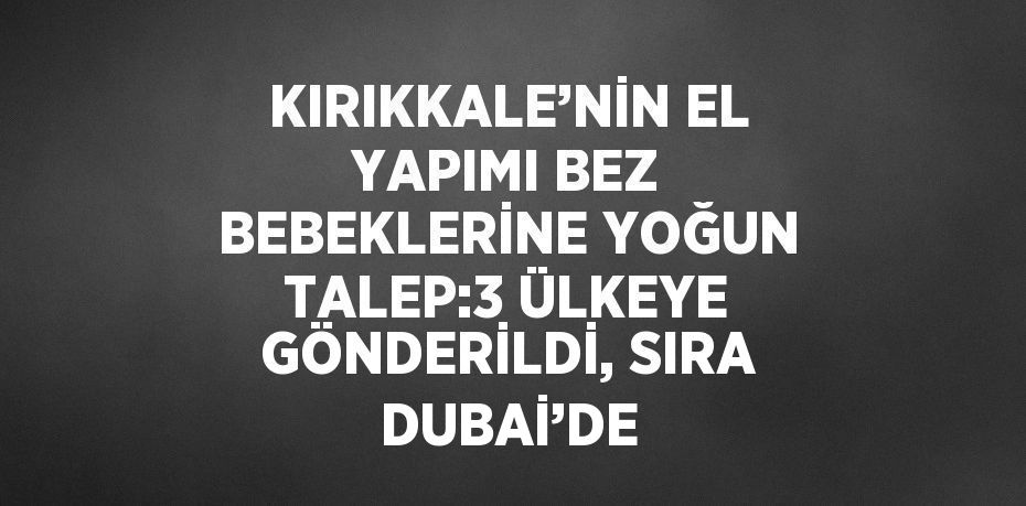 KIRIKKALE’NİN EL YAPIMI BEZ BEBEKLERİNE YOĞUN TALEP:3 ÜLKEYE GÖNDERİLDİ, SIRA DUBAİ’DE