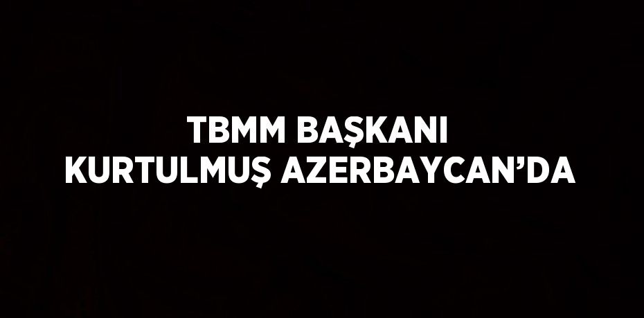 TBMM BAŞKANI KURTULMUŞ AZERBAYCAN’DA