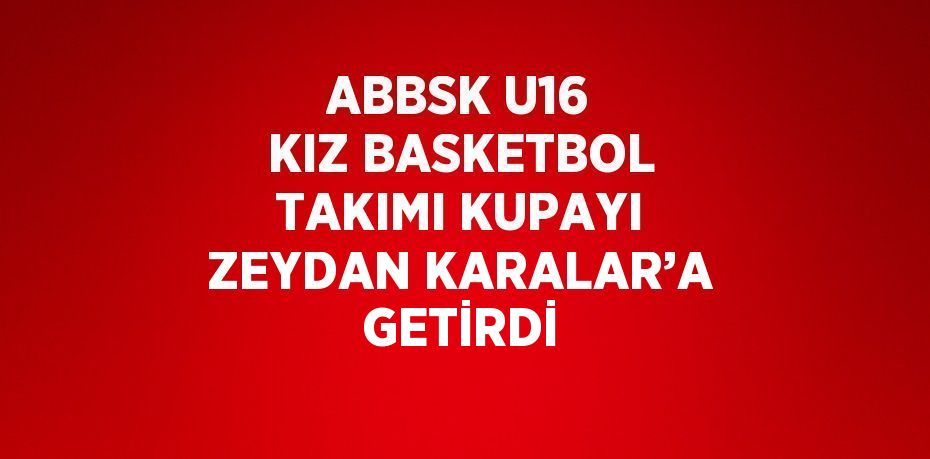 ABBSK U16 KIZ BASKETBOL TAKIMI KUPAYI ZEYDAN KARALAR’A GETİRDİ