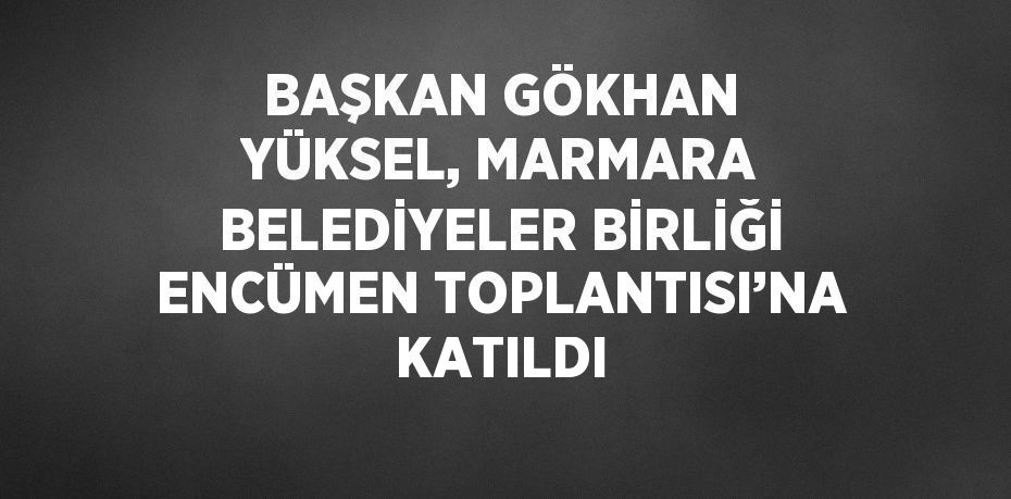 BAŞKAN GÖKHAN YÜKSEL, MARMARA BELEDİYELER BİRLİĞİ ENCÜMEN TOPLANTISI’NA KATILDI