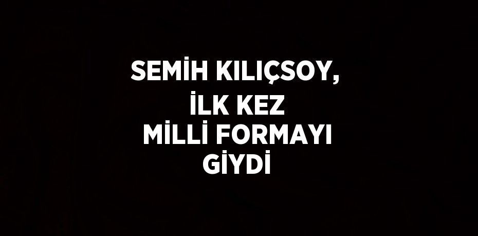 SEMİH KILIÇSOY, İLK KEZ MİLLİ FORMAYI GİYDİ