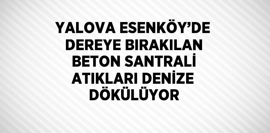 YALOVA ESENKÖY’DE DEREYE BIRAKILAN BETON SANTRALİ ATIKLARI DENİZE DÖKÜLÜYOR