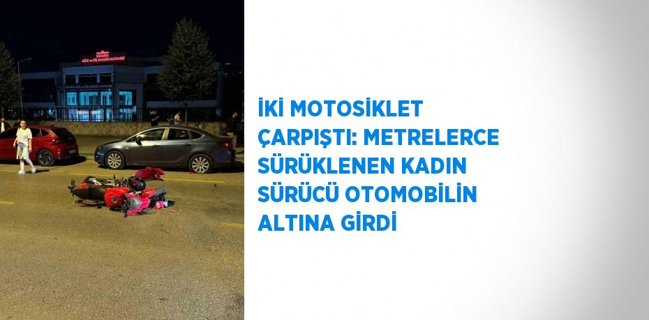 İKİ MOTOSİKLET ÇARPIŞTI: METRELERCE SÜRÜKLENEN KADIN SÜRÜCÜ OTOMOBİLİN ALTINA GİRDİ