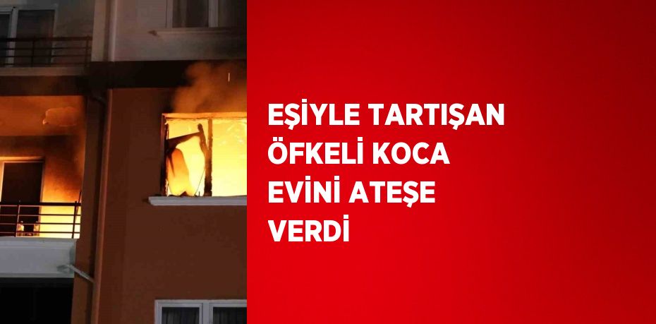 EŞİYLE TARTIŞAN ÖFKELİ KOCA EVİNİ ATEŞE VERDİ