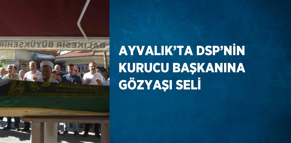 AYVALIK’TA DSP’NİN KURUCU BAŞKANINA GÖZYAŞI SELİ