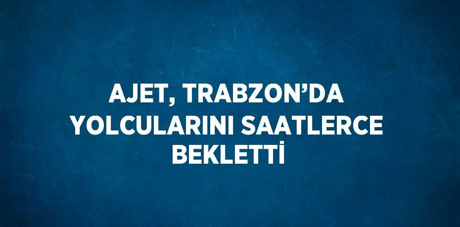 AJET, TRABZON’DA YOLCULARINI SAATLERCE BEKLETTİ