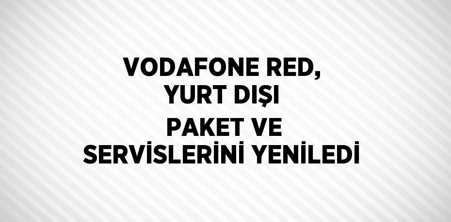 VODAFONE RED, YURT DIŞI PAKET VE SERVİSLERİNİ YENİLEDİ