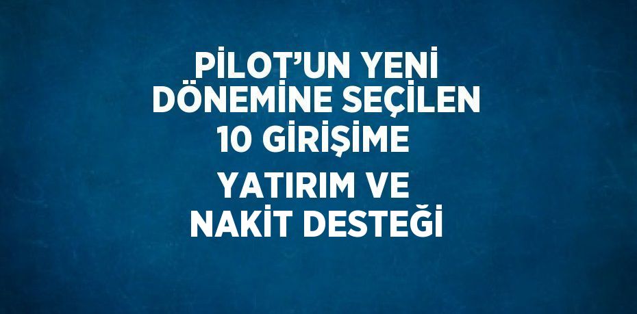 PİLOT’UN YENİ DÖNEMİNE SEÇİLEN 10 GİRİŞİME YATIRIM VE NAKİT DESTEĞİ