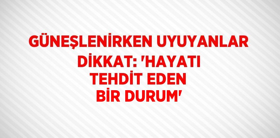 GÜNEŞLENİRKEN UYUYANLAR DİKKAT: 'HAYATI TEHDİT EDEN BİR DURUM'