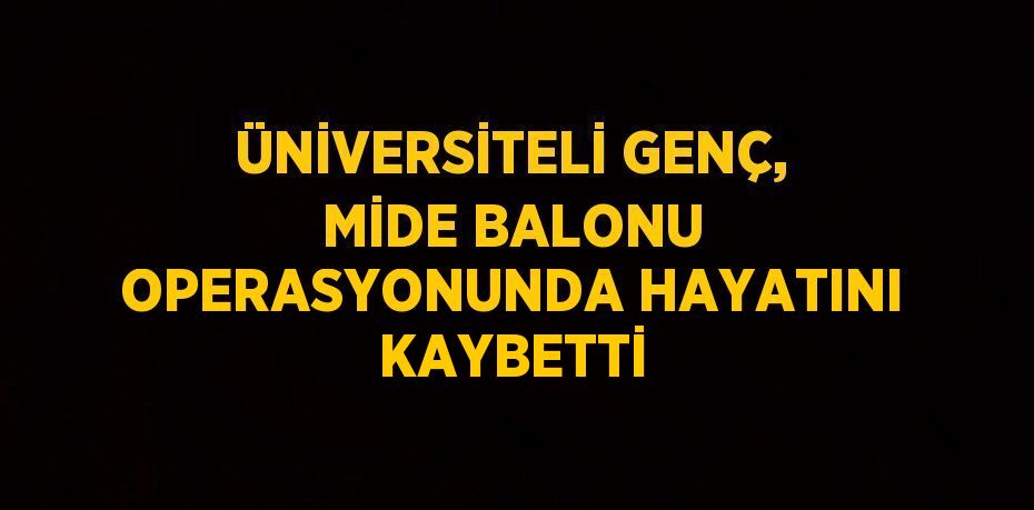 ÜNİVERSİTELİ GENÇ, MİDE BALONU OPERASYONUNDA HAYATINI KAYBETTİ