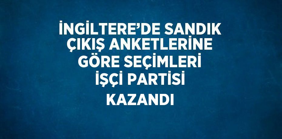 İNGİLTERE’DE SANDIK ÇIKIŞ ANKETLERİNE GÖRE SEÇİMLERİ İŞÇİ PARTİSİ KAZANDI