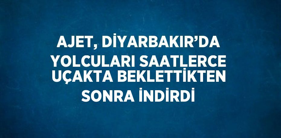 AJET, DİYARBAKIR’DA YOLCULARI SAATLERCE UÇAKTA BEKLETTİKTEN SONRA İNDİRDİ