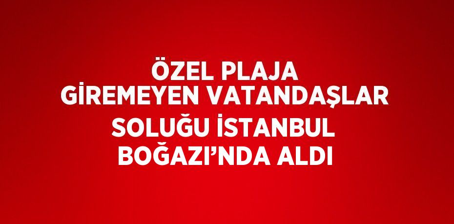 ÖZEL PLAJA GİREMEYEN VATANDAŞLAR SOLUĞU İSTANBUL BOĞAZI’NDA ALDI