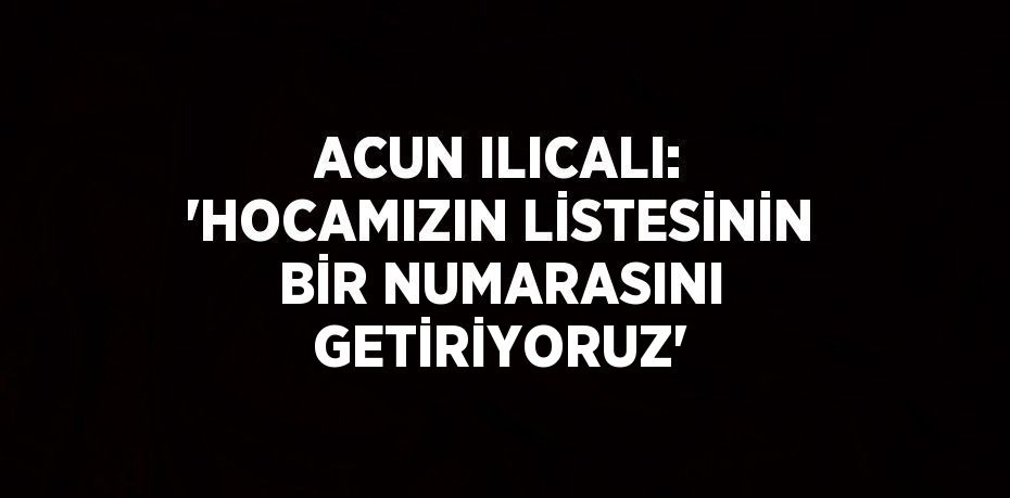 ACUN ILICALI: 'HOCAMIZIN LİSTESİNİN BİR NUMARASINI GETİRİYORUZ'