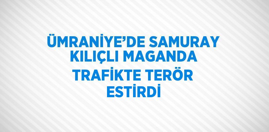 ÜMRANİYE’DE SAMURAY KILIÇLI MAGANDA TRAFİKTE TERÖR ESTİRDİ