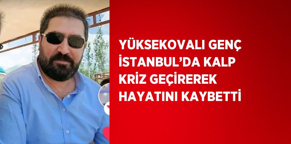 YÜKSEKOVALI GENÇ İSTANBUL’DA KALP KRİZ GEÇİREREK HAYATINI KAYBETTİ