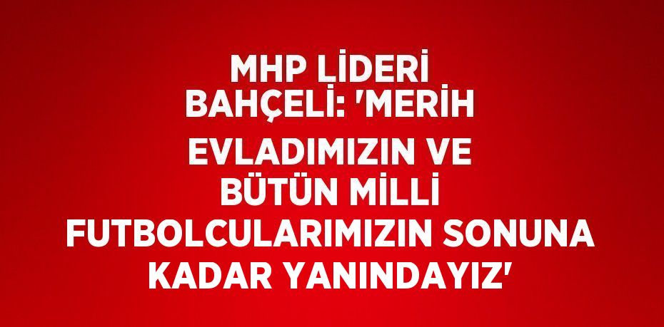 MHP LİDERİ BAHÇELİ: 'MERİH EVLADIMIZIN VE BÜTÜN MİLLİ FUTBOLCULARIMIZIN SONUNA KADAR YANINDAYIZ'