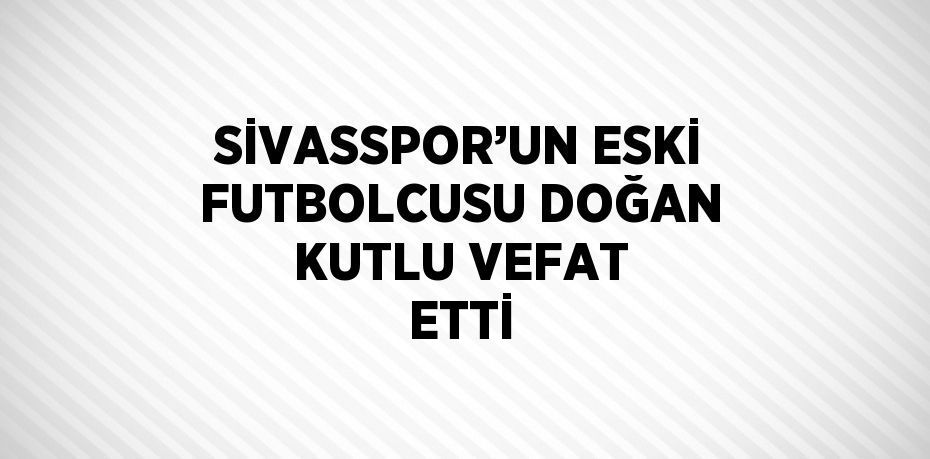 SİVASSPOR’UN ESKİ FUTBOLCUSU DOĞAN KUTLU VEFAT ETTİ