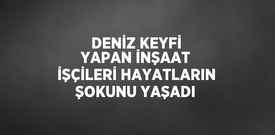 DENİZ KEYFİ YAPAN İNŞAAT İŞÇİLERİ HAYATLARIN ŞOKUNU YAŞADI