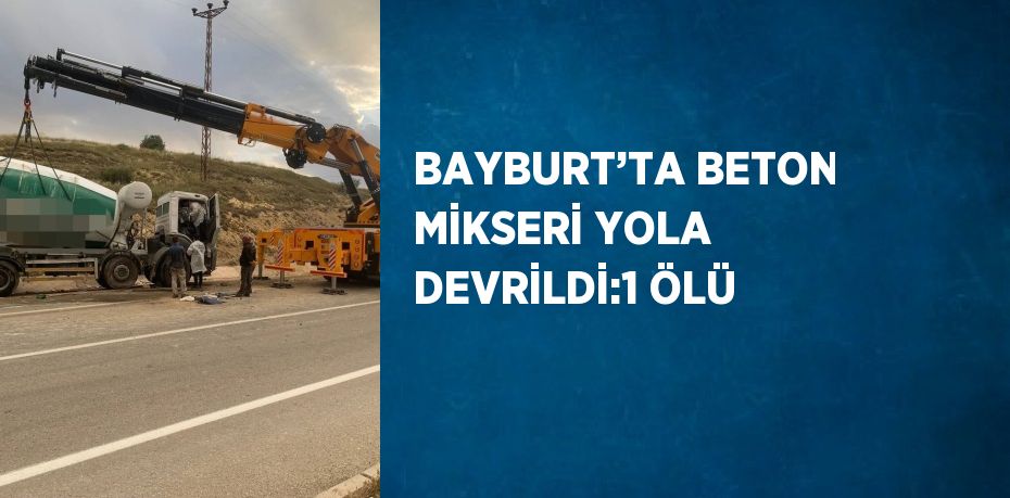 BAYBURT’TA BETON MİKSERİ YOLA DEVRİLDİ:1 ÖLÜ