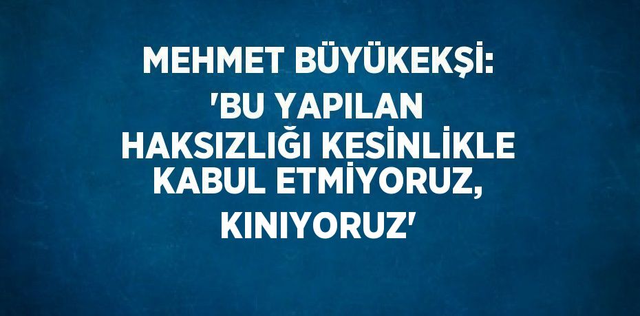 MEHMET BÜYÜKEKŞİ: 'BU YAPILAN HAKSIZLIĞI KESİNLİKLE KABUL ETMİYORUZ, KINIYORUZ'