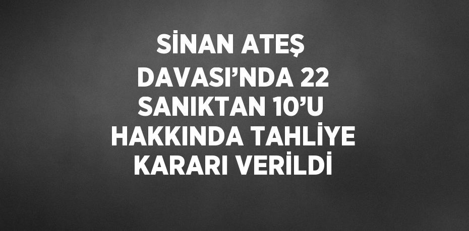 SİNAN ATEŞ DAVASI’NDA 22 SANIKTAN 10’U HAKKINDA TAHLİYE KARARI VERİLDİ