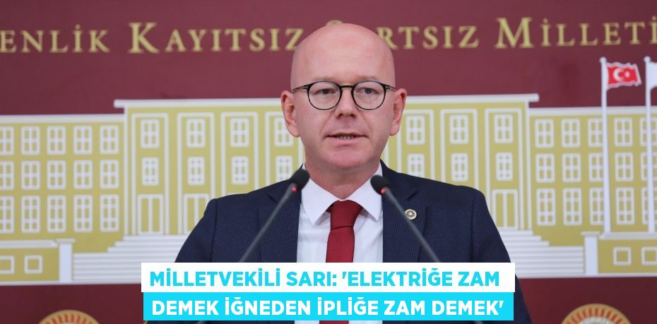 MİLLETVEKİLİ SARI: “ELEKTRİĞE ZAM  DEMEK İĞNEDEN İPLİĞE ZAM DEMEK”