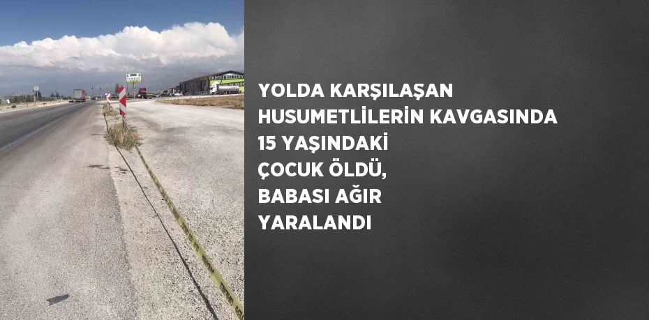 YOLDA KARŞILAŞAN HUSUMETLİLERİN KAVGASINDA 15 YAŞINDAKİ ÇOCUK ÖLDÜ, BABASI AĞIR YARALANDI